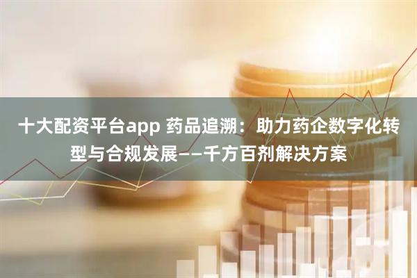 十大配资平台app 药品追溯:助力药企数字化转型与合规发展——千方百剂解决方案