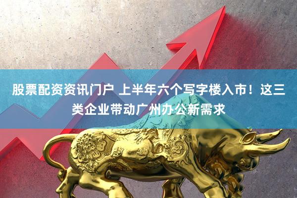 股票配资资讯门户 上半年六个写字楼入市！这三类企业带动广州办公新需求