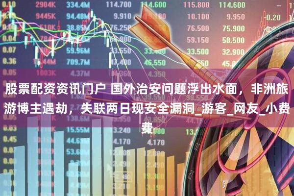 股票配资资讯门户 国外治安问题浮出水面，非洲旅游博主遇劫，失联两日现安全漏洞_游客_网友_小费