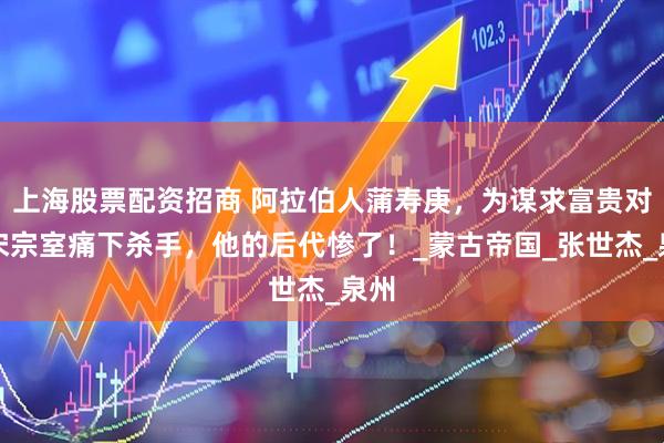 上海股票配资招商 阿拉伯人蒲寿庚，为谋求富贵对南宋宗室痛下杀手，他的后代惨了！_蒙古帝国_张世杰_泉州