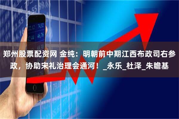 郑州股票配资网 金纯：明朝前中期江西布政司右参政，协助宋礼治理会通河！_永乐_杜泽_朱瞻基