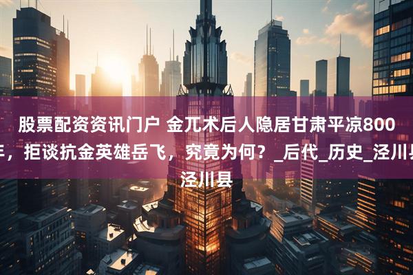 股票配资资讯门户 金兀术后人隐居甘肃平凉800年，拒谈抗金英雄岳飞，究竟为何？_后代_历史_泾川县