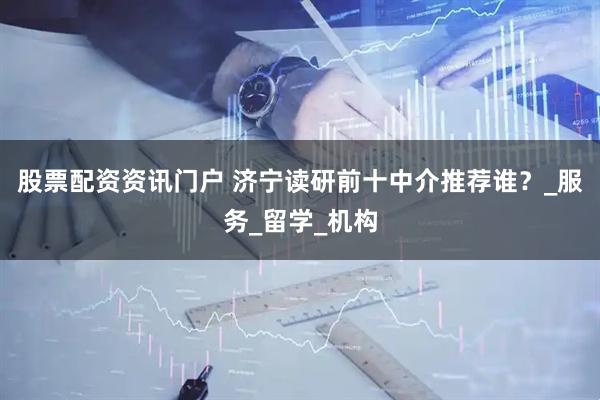 股票配资资讯门户 济宁读研前十中介推荐谁？_服务_留学_机构