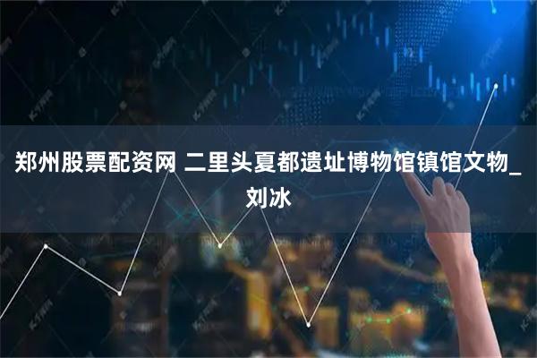 郑州股票配资网 二里头夏都遗址博物馆镇馆文物_刘冰