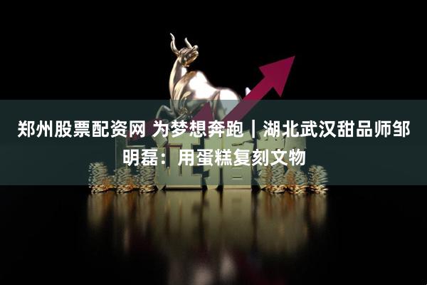 郑州股票配资网 为梦想奔跑｜湖北武汉甜品师邹明磊：用蛋糕复刻文物
