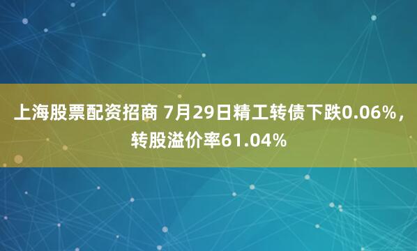 上海股票配资招商 7月29日精工转债下跌0.06%，转股溢价率61.04%