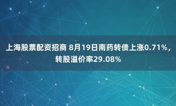上海股票配资招商 8月19日南药转债上涨0.71%，转股溢价率29.08%
