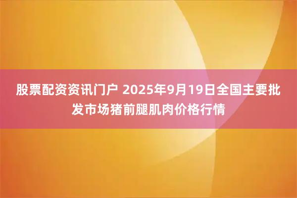 股票配资资讯门户 2025年9月19日全国主要批发市场猪前腿肌肉价格行情