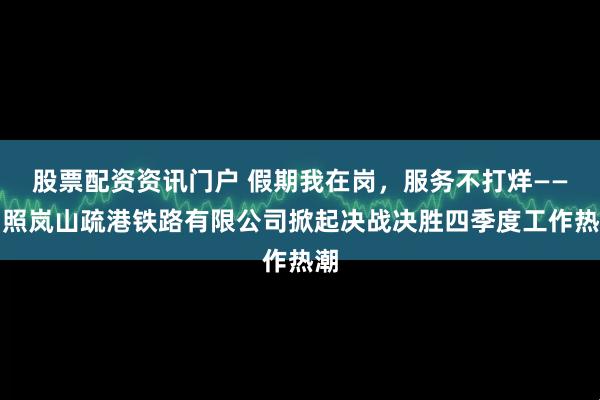 股票配资资讯门户 假期我在岗，服务不打烊——日照岚山疏港铁路有限公司掀起决战决胜四季度工作热潮