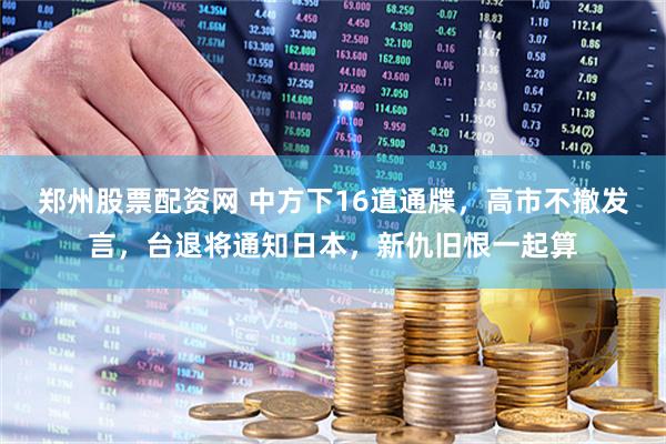 郑州股票配资网 中方下16道通牒,高市不撤发言,台退将通知日本,新仇旧恨一起算