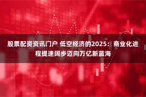 股票配资资讯门户 低空经济的2025:商业化进程提速阔步迈向万亿新蓝海