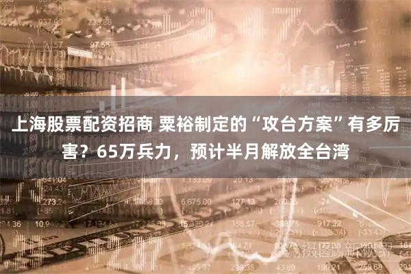 上海股票配资招商 粟裕制定的“攻台方案”有多厉害?65万兵力,预计半月解放全台湾