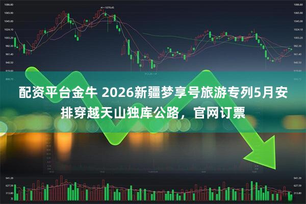 配资平台金牛 2026新疆梦享号旅游专列5月安排穿越天山独库公路，官网订票