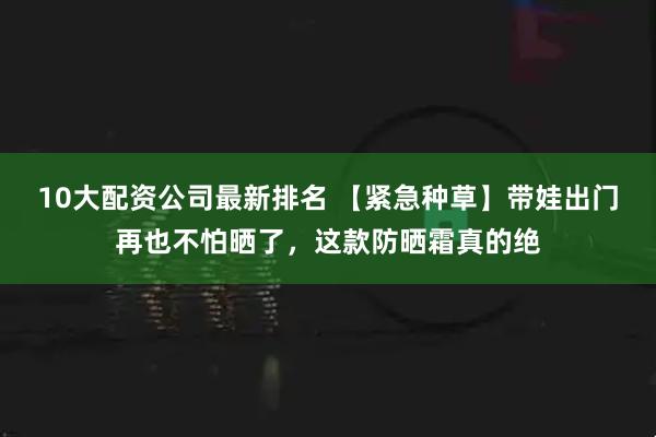 10大配资公司最新排名 【紧急种草】带娃出门再也不怕晒了,这款防晒霜真的绝