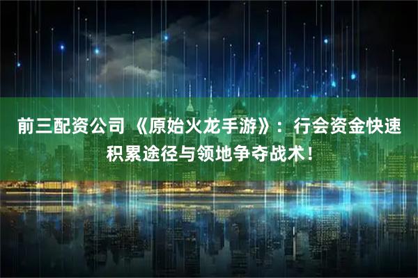 前三配资公司 《原始火龙手游》：行会资金快速积累途径与领地争夺战术！