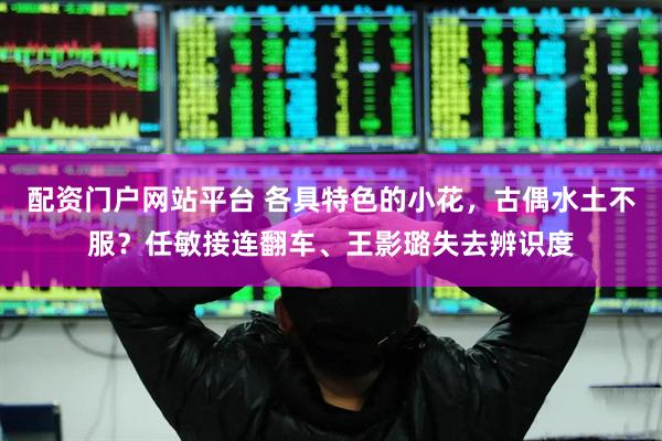 配资门户网站平台 各具特色的小花,古偶水土不服?任敏接连翻车、王影璐失去辨识度